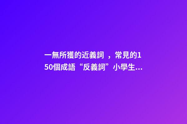 一無所獲的近義詞，常見的150個成語“反義詞”小學生必備!-第1張-觀點-玄機派